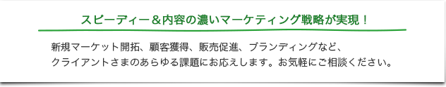 スピーディー＆内容の濃いマーケティング戦略が実現！新規マーケット開拓、顧客獲得、販売促進、ブランディングなど、クライアントさまのあらゆる課題にお応えします。お気軽にご相談ください。