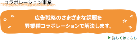コラボレーション事業 広告戦略のさまざまな課題を異業種
コラボレーションで解決します。詳しくはこちら